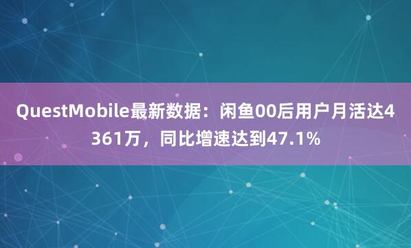 QuestMobile最新数据：闲鱼00后用户月活达4361万，同比增速达到47.1%